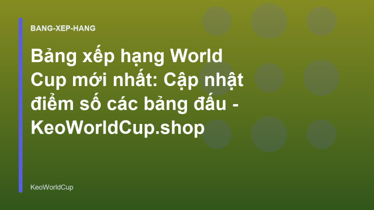 Bảng xếp hạng World Cup mới nhất: Cập nhật điểm số các bảng đấu - KeoWorldCup.shop
