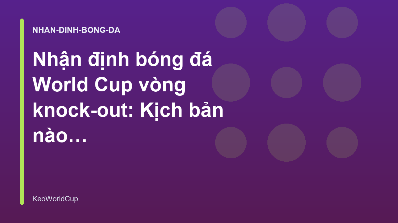 Nhận định bóng đá World Cup vòng knock-out: Kịch bản nào dễ xảy ra?